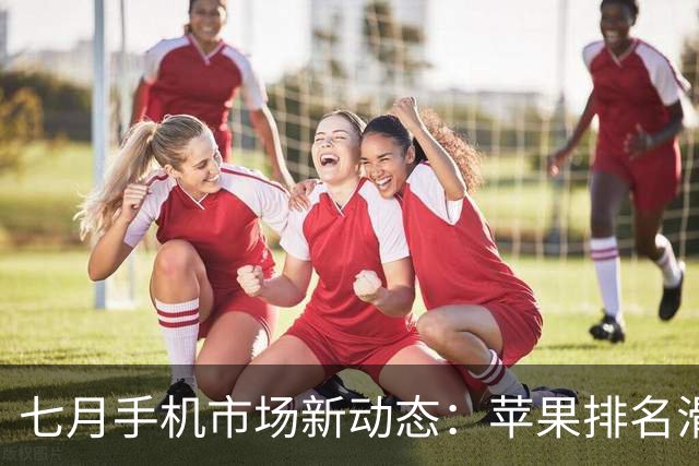 七月手机市场新动态：苹果排名滑落至第五，华为依然领跑